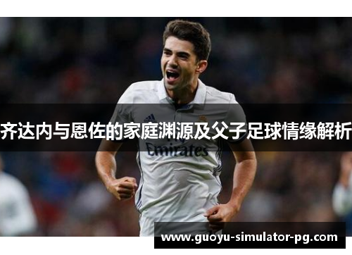 齐达内与恩佐的家庭渊源及父子足球情缘解析 齐达内与恩佐的家庭渊源及父子足球情缘解析