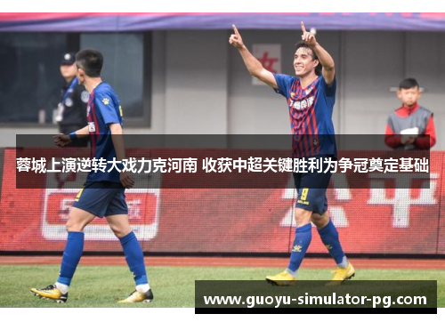 蓉城上演逆转大戏力克河南 收获中超关键胜利为争冠奠定基础 蓉城上演逆转大戏力克河南 收获中超关键胜利为争冠奠定基础