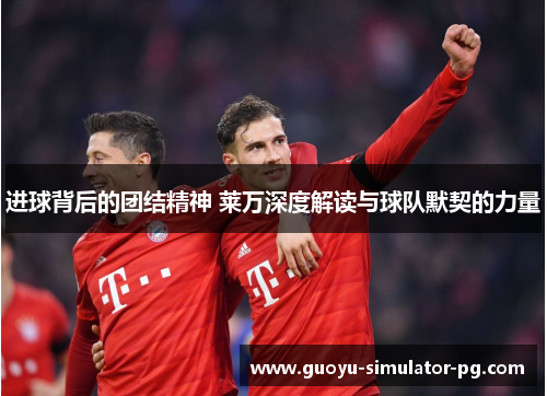 进球背后的团结精神 莱万深度解读与球队默契的力量 进球背后的团结精神 莱万深度解读与球队默契的力量