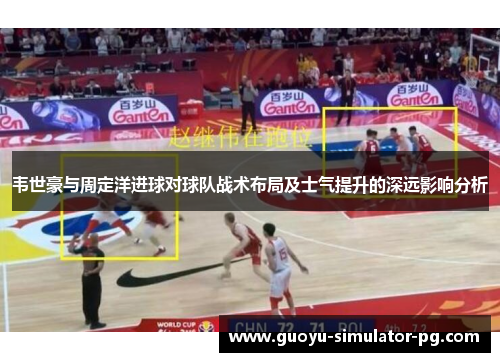 韦世豪与周定洋进球对球队战术布局及士气提升的深远影响分析