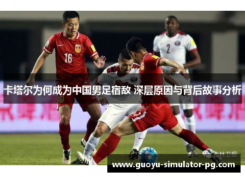 卡塔尔为何成为中国男足宿敌 深层原因与背后故事分析