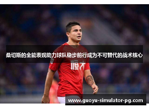 桑切斯的全能表现助力球队稳步前行成为不可替代的战术核心