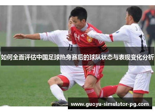 如何全面评估中国足球热身赛后的球队状态与表现变化分析 如何全面评估中国足球热身赛后的球队状态与表现变化分析