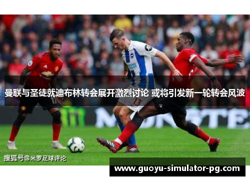 曼联与圣徒就迪布林转会展开激烈讨论 或将引发新一轮转会风波