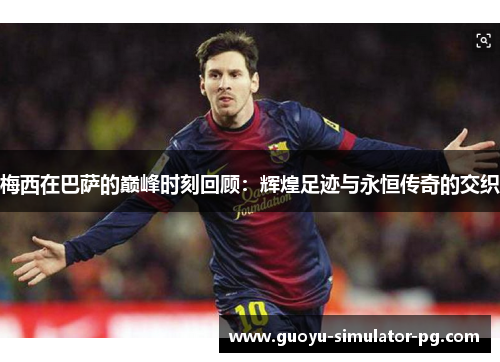 梅西在巴萨的巅峰时刻回顾：辉煌足迹与永恒传奇的交织