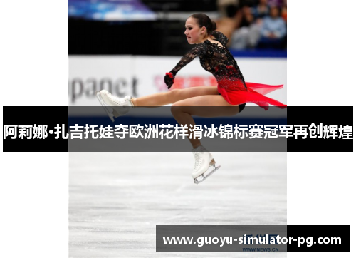阿莉娜·扎吉托娃夺欧洲花样滑冰锦标赛冠军再创辉煌 阿莉娜·扎吉托娃夺欧洲花样滑冰锦标赛冠军再创辉煌