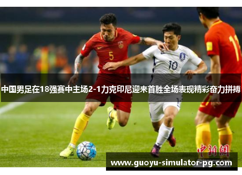 中国男足在18强赛中主场2-1力克印尼迎来首胜全场表现精彩奋力拼搏 中国男足在18强赛中主场2-1力克印尼迎来首胜全场表现精彩奋力拼搏